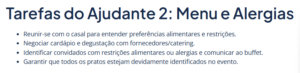 Lista de tarefas do ajudante 2: "Reunir-se com o casal para entender preferências alimentares e restrições. Negociar cardápio e degustação com fornecedores/catering. Identificar convidados com restrições alimentares ou alergias e comunicar ao buffet. Garantir que todos os pratos estejam devidamente identificados no evento.