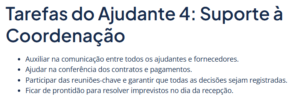 Lista de tarefas do ajudante 4: Auxiliar na comunicação entre todos os ajudantes e fornecedores. Ajudar na conferência dos contratos e pagamentos. Participar das reuniões-chave e garantir que todas as decisões sejam registradas. Ficar de prontidão para resolver imprevistos no dia da recepção.